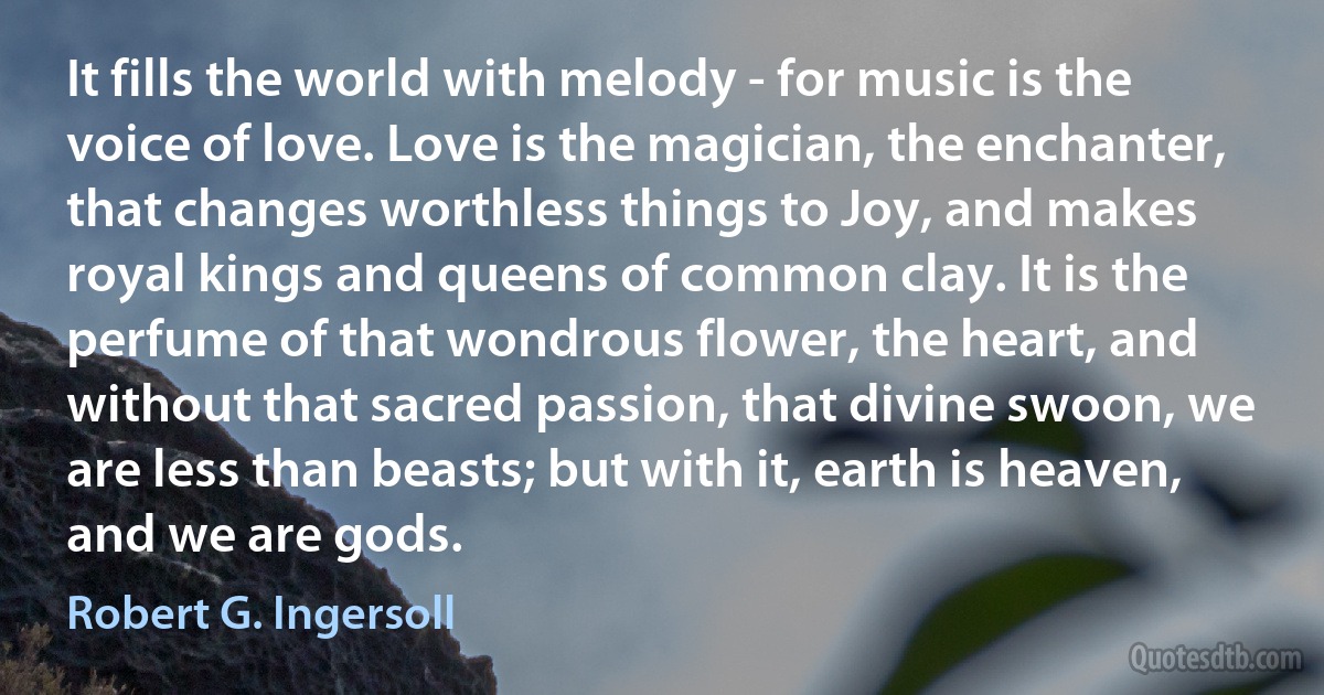 It fills the world with melody - for music is the voice of love. Love is the magician, the enchanter, that changes worthless things to Joy, and makes royal kings and queens of common clay. It is the perfume of that wondrous flower, the heart, and without that sacred passion, that divine swoon, we are less than beasts; but with it, earth is heaven, and we are gods. (Robert G. Ingersoll)