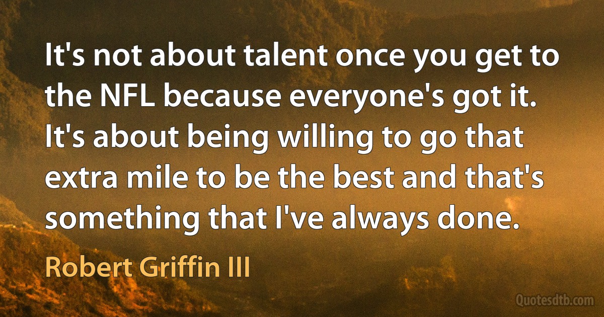 It's not about talent once you get to the NFL because everyone's got it. It's about being willing to go that extra mile to be the best and that's something that I've always done. (Robert Griffin III)