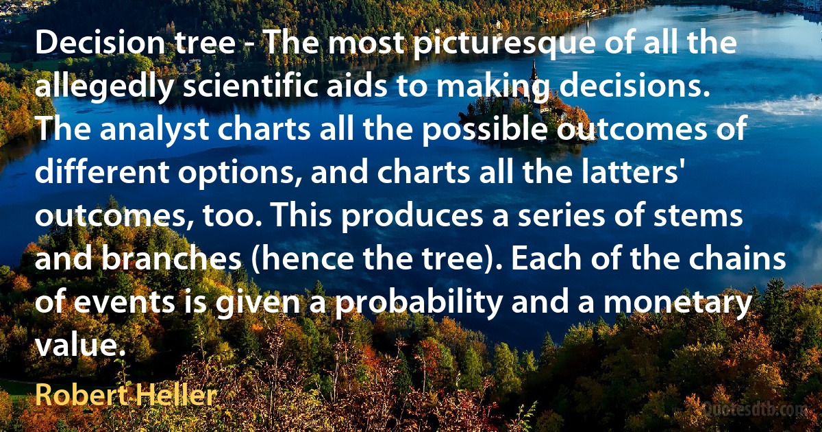 Decision tree - The most picturesque of all the allegedly scientific aids to making decisions. The analyst charts all the possible outcomes of different options, and charts all the latters' outcomes, too. This produces a series of stems and branches (hence the tree). Each of the chains of events is given a probability and a monetary value. (Robert Heller)