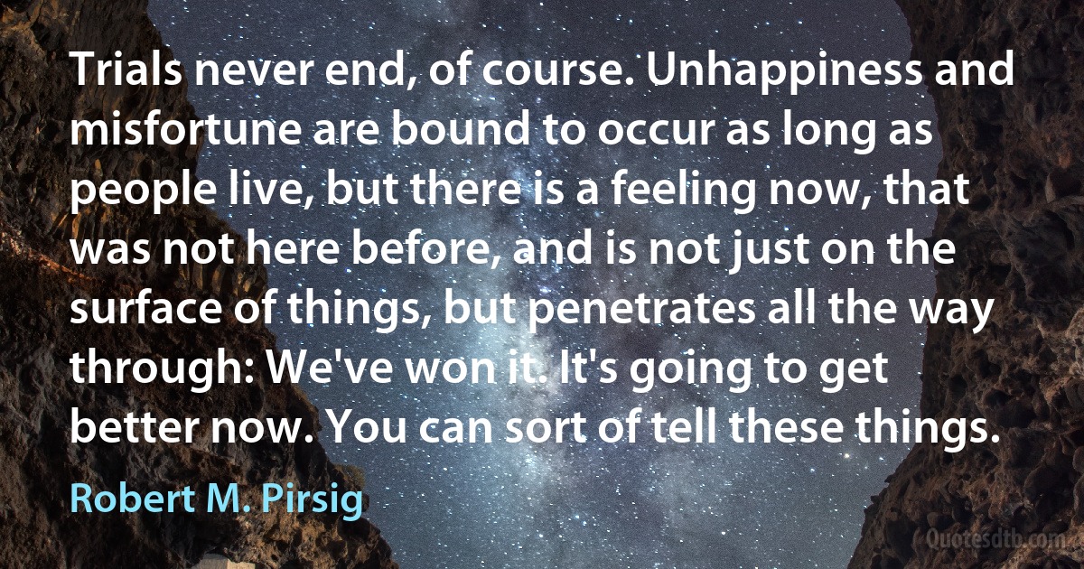 Trials never end, of course. Unhappiness and misfortune are bound to occur as long as people live, but there is a feeling now, that was not here before, and is not just on the surface of things, but penetrates all the way through: We've won it. It's going to get better now. You can sort of tell these things. (Robert M. Pirsig)