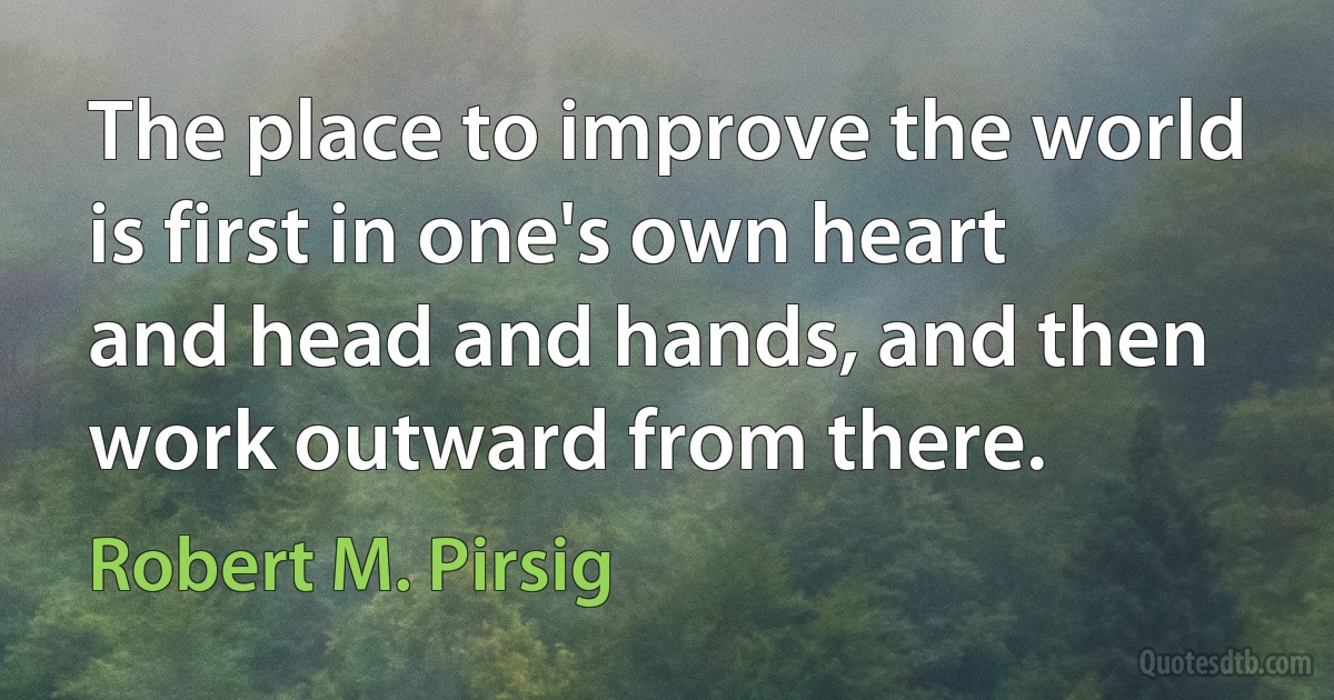 The place to improve the world is first in one's own heart and head and hands, and then work outward from there. (Robert M. Pirsig)