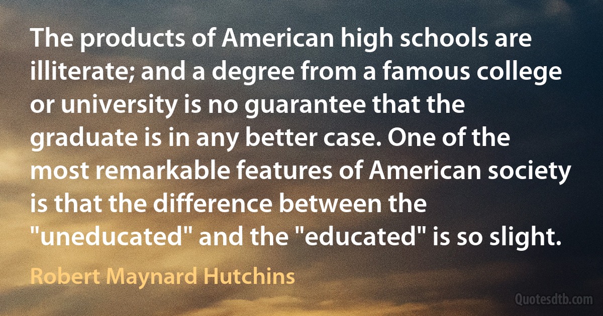 The products of American high schools are illiterate; and a degree from a famous college or university is no guarantee that the graduate is in any better case. One of the most remarkable features of American society is that the difference between the "uneducated" and the "educated" is so slight. (Robert Maynard Hutchins)