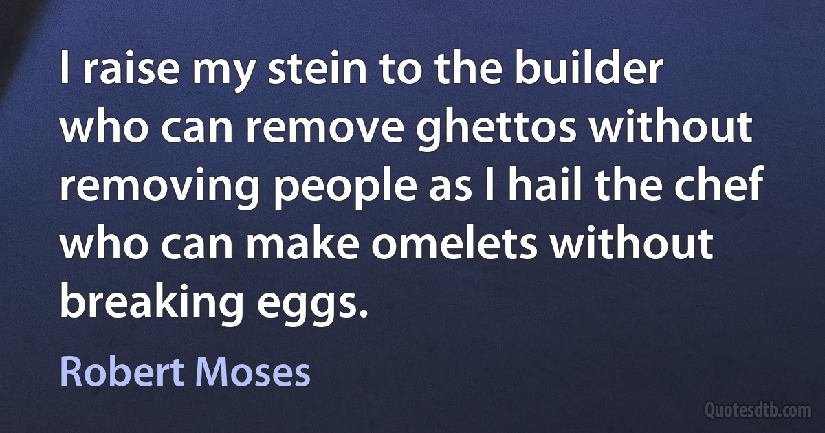 I raise my stein to the builder who can remove ghettos without removing people as I hail the chef who can make omelets without breaking eggs. (Robert Moses)