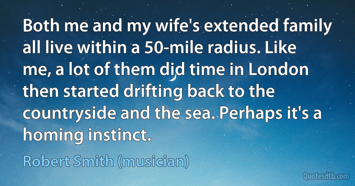 Both me and my wife's extended family all live within a 50-mile radius. Like me, a lot of them did time in London then started drifting back to the countryside and the sea. Perhaps it's a homing instinct. (Robert Smith (musician))