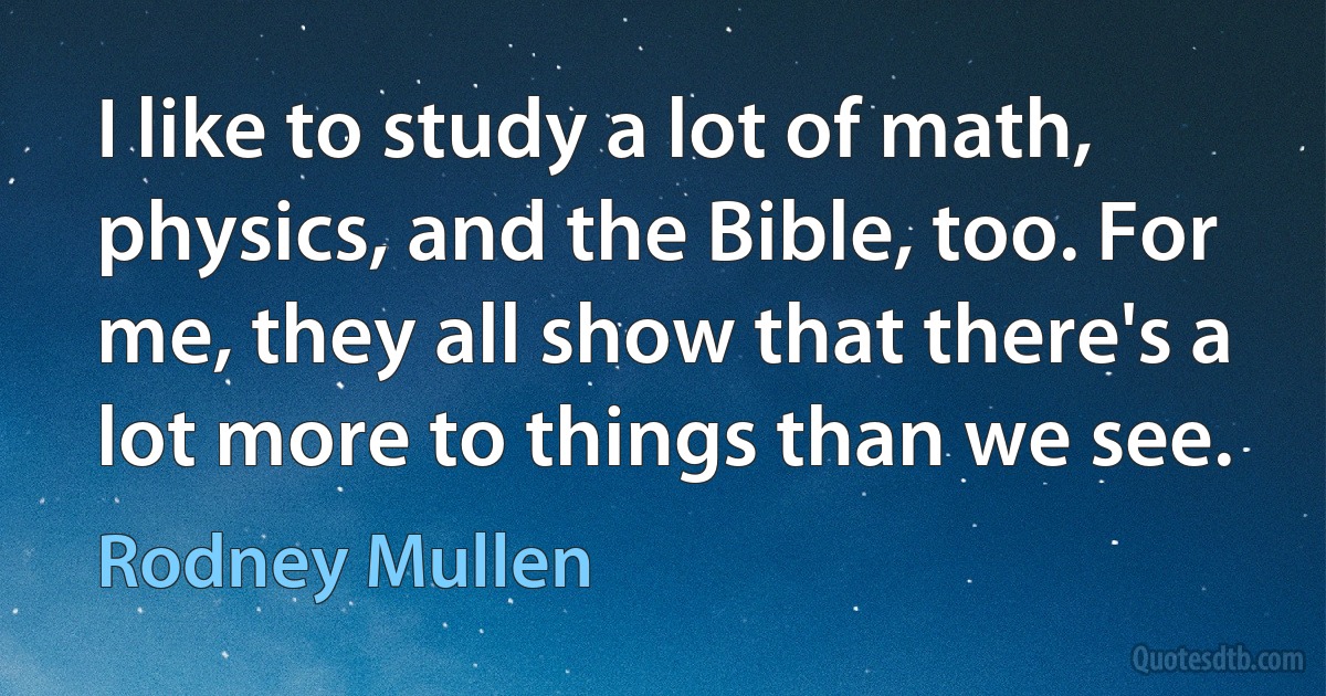 I like to study a lot of math, physics, and the Bible, too. For me, they all show that there's a lot more to things than we see. (Rodney Mullen)