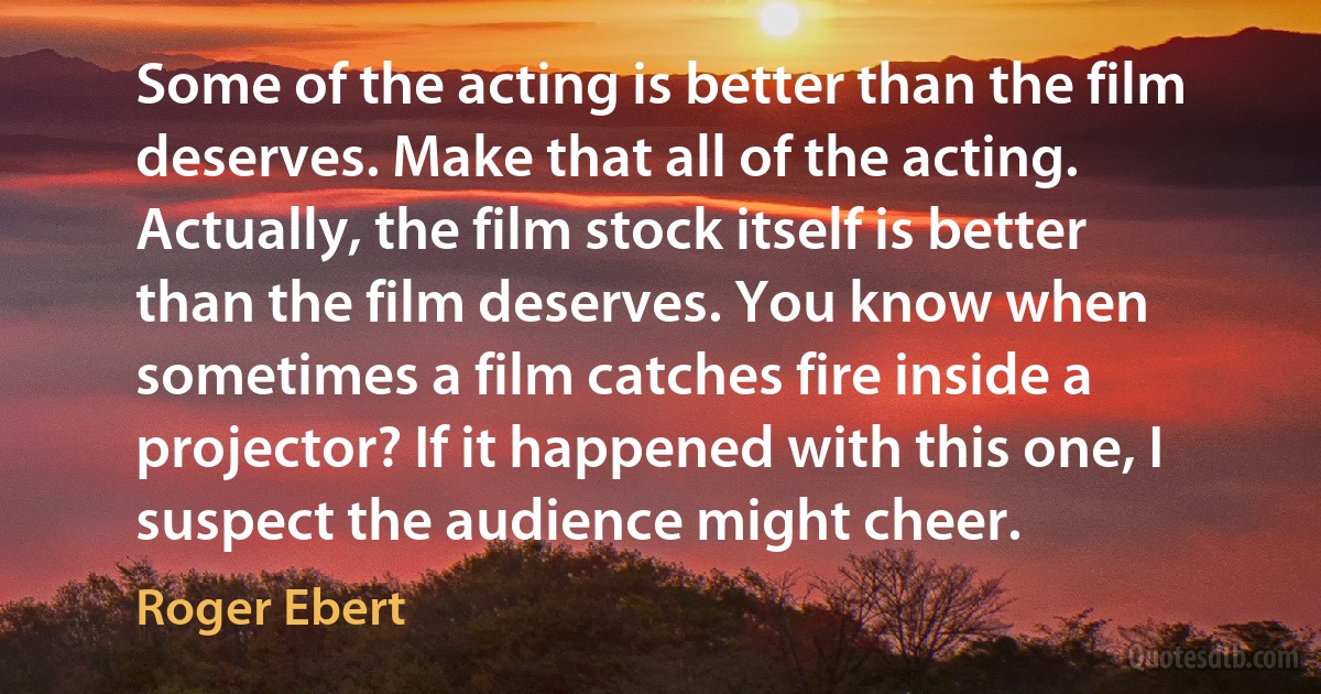 Some of the acting is better than the film deserves. Make that all of the acting. Actually, the film stock itself is better than the film deserves. You know when sometimes a film catches fire inside a projector? If it happened with this one, I suspect the audience might cheer. (Roger Ebert)