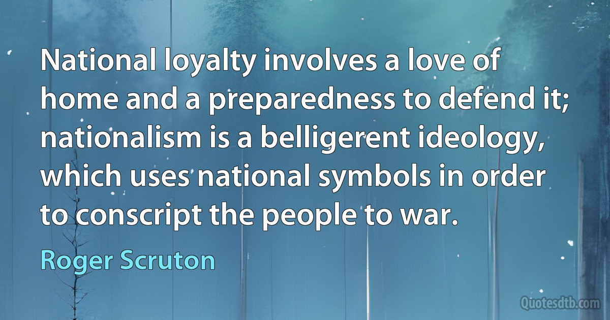 National loyalty involves a love of home and a preparedness to defend it; nationalism is a belligerent ideology, which uses national symbols in order to conscript the people to war. (Roger Scruton)