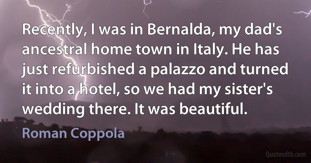 Recently, I was in Bernalda, my dad's ancestral home town in Italy. He has just refurbished a palazzo and turned it into a hotel, so we had my sister's wedding there. It was beautiful. (Roman Coppola)