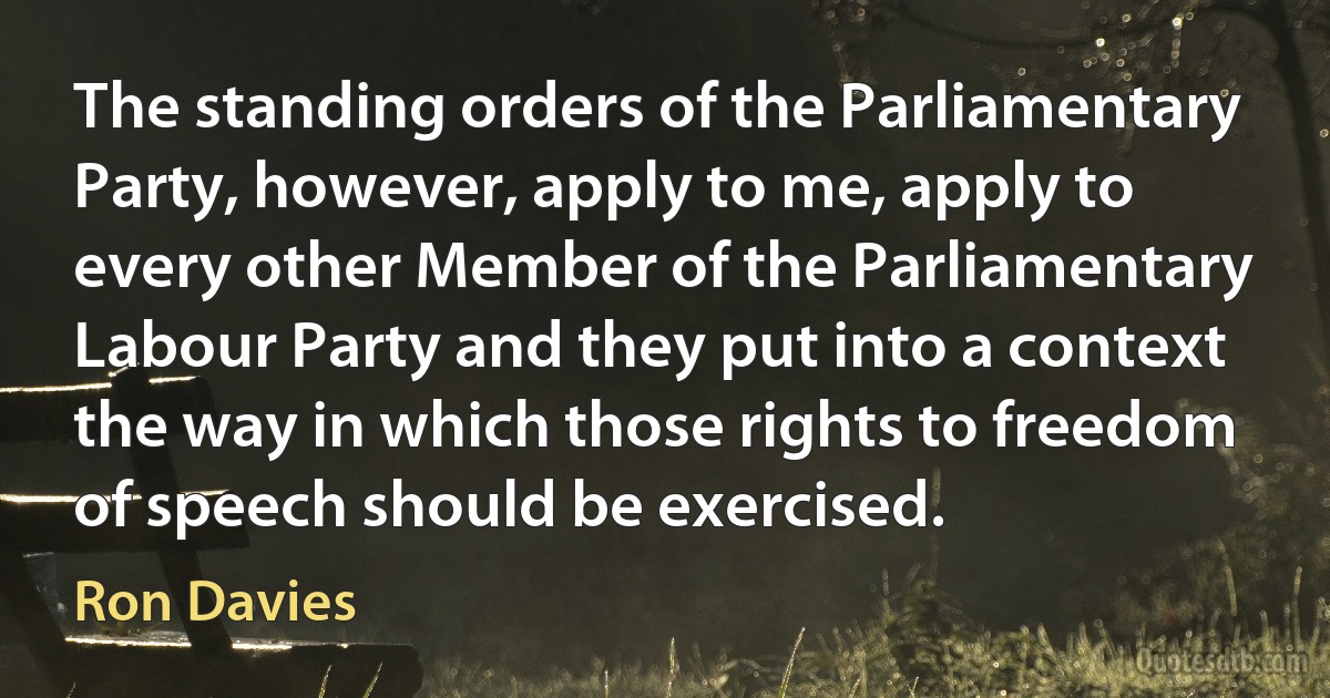 The standing orders of the Parliamentary Party, however, apply to me, apply to every other Member of the Parliamentary Labour Party and they put into a context the way in which those rights to freedom of speech should be exercised. (Ron Davies)