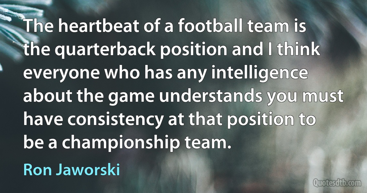 The heartbeat of a football team is the quarterback position and I think everyone who has any intelligence about the game understands you must have consistency at that position to be a championship team. (Ron Jaworski)