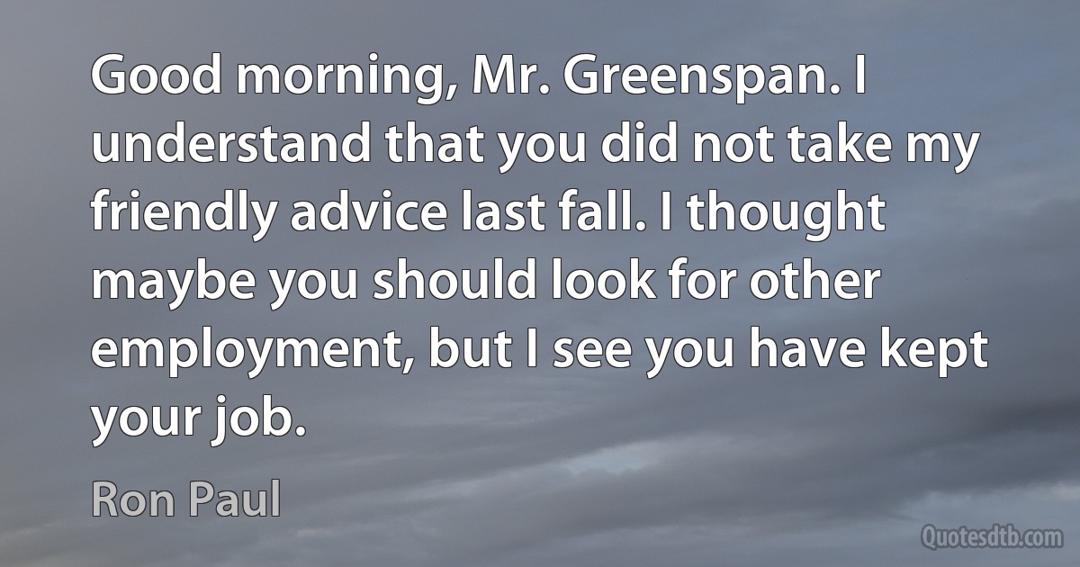 Good morning, Mr. Greenspan. I understand that you did not take my friendly advice last fall. I thought maybe you should look for other employment, but I see you have kept your job. (Ron Paul)