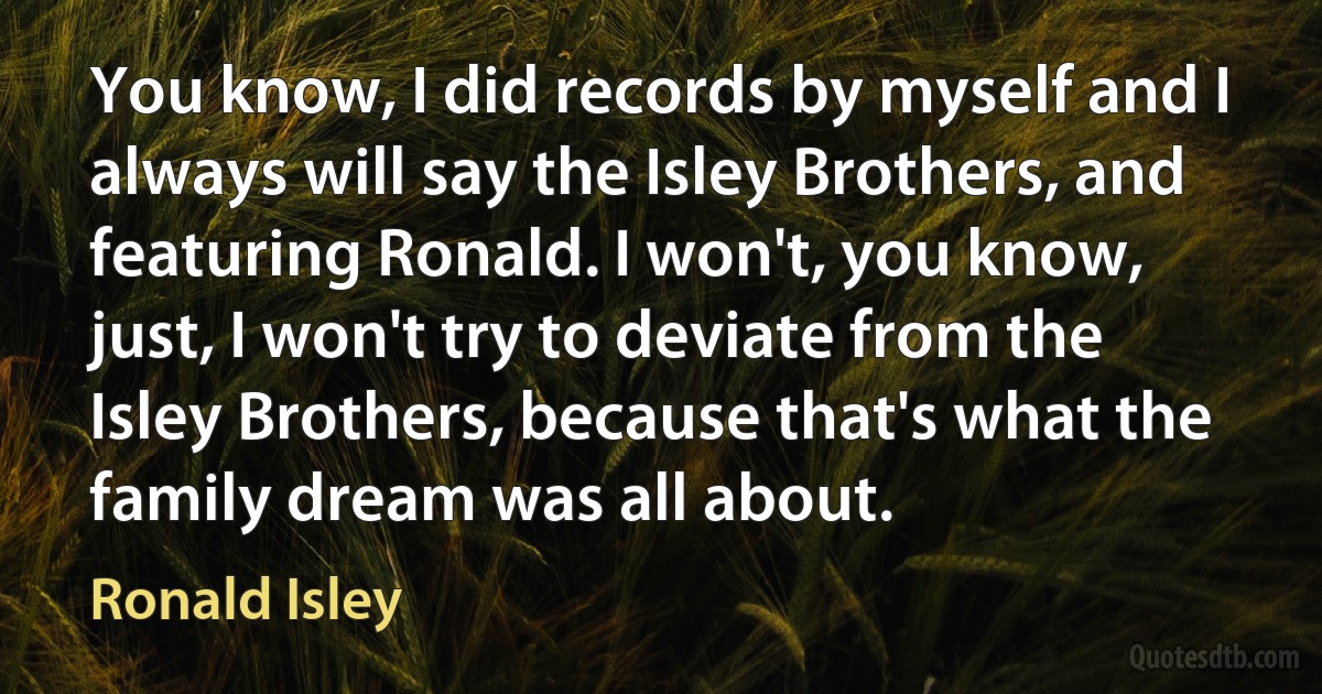 You know, I did records by myself and I always will say the Isley Brothers, and featuring Ronald. I won't, you know, just, I won't try to deviate from the Isley Brothers, because that's what the family dream was all about. (Ronald Isley)