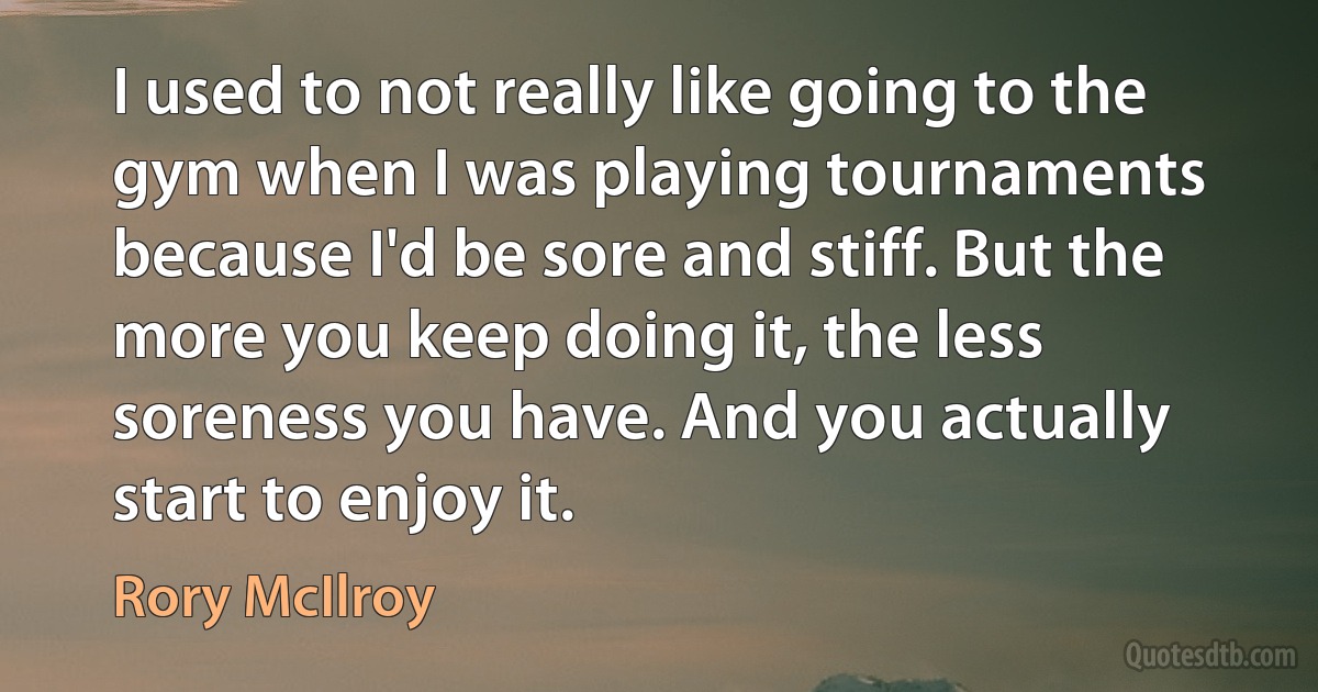 I used to not really like going to the gym when I was playing tournaments because I'd be sore and stiff. But the more you keep doing it, the less soreness you have. And you actually start to enjoy it. (Rory McIlroy)