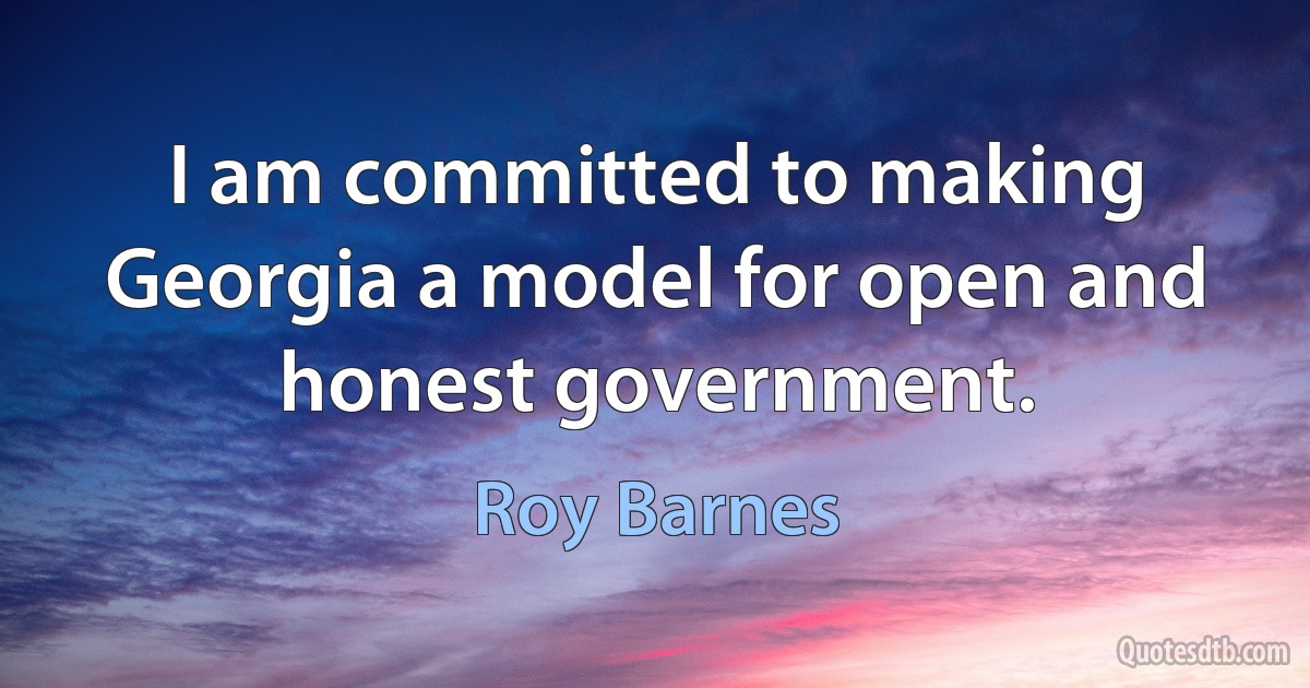 I am committed to making Georgia a model for open and honest government. (Roy Barnes)