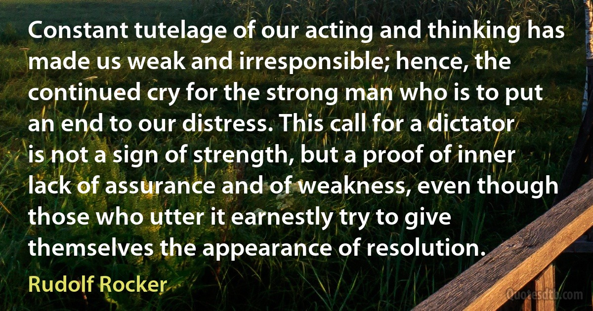 Constant tutelage of our acting and thinking has made us weak and irresponsible; hence, the continued cry for the strong man who is to put an end to our distress. This call for a dictator is not a sign of strength, but a proof of inner lack of assurance and of weakness, even though those who utter it earnestly try to give themselves the appearance of resolution. (Rudolf Rocker)