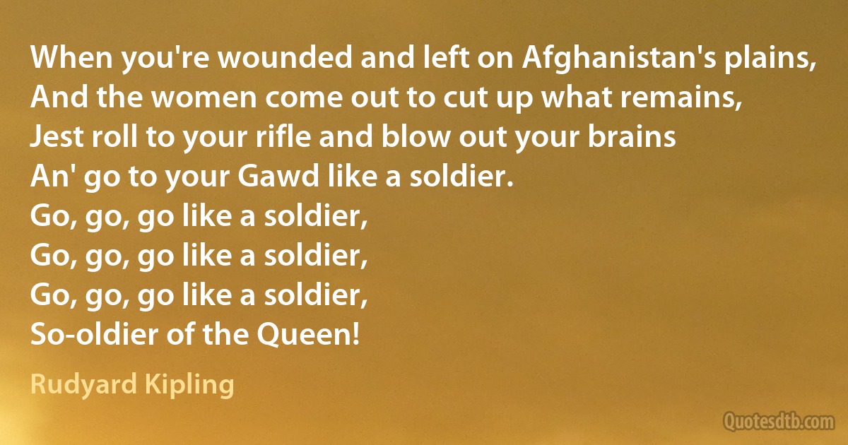 When you're wounded and left on Afghanistan's plains,
And the women come out to cut up what remains,
Jest roll to your rifle and blow out your brains
An' go to your Gawd like a soldier.
Go, go, go like a soldier,
Go, go, go like a soldier,
Go, go, go like a soldier,
So-oldier of the Queen! (Rudyard Kipling)