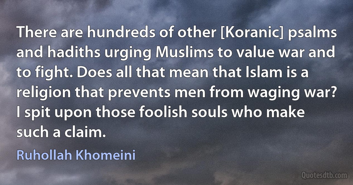 There are hundreds of other [Koranic] psalms and hadiths urging Muslims to value war and to fight. Does all that mean that Islam is a religion that prevents men from waging war? I spit upon those foolish souls who make such a claim. (Ruhollah Khomeini)