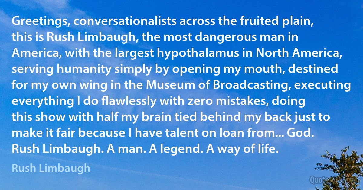 Greetings, conversationalists across the fruited plain, this is Rush Limbaugh, the most dangerous man in America, with the largest hypothalamus in North America, serving humanity simply by opening my mouth, destined for my own wing in the Museum of Broadcasting, executing everything I do flawlessly with zero mistakes, doing this show with half my brain tied behind my back just to make it fair because I have talent on loan from... God. Rush Limbaugh. A man. A legend. A way of life. (Rush Limbaugh)