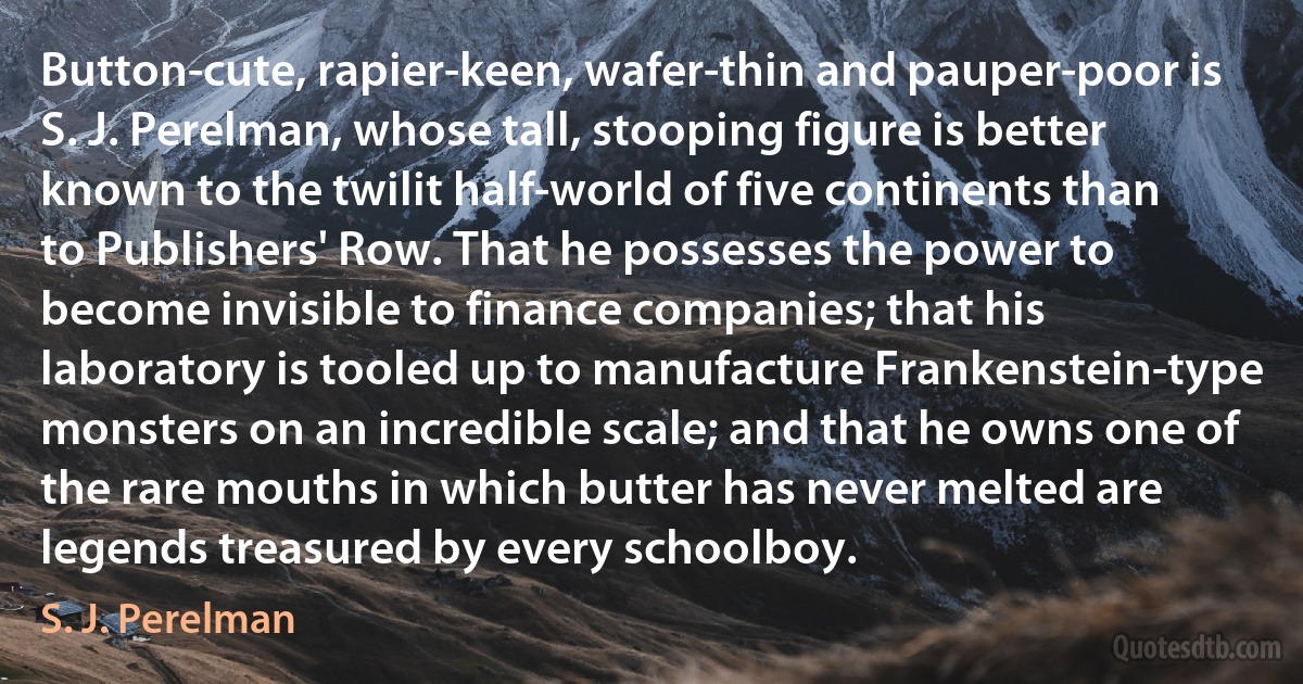 Button-cute, rapier-keen, wafer-thin and pauper-poor is S. J. Perelman, whose tall, stooping figure is better known to the twilit half-world of five continents than to Publishers' Row. That he possesses the power to become invisible to finance companies; that his laboratory is tooled up to manufacture Frankenstein-type monsters on an incredible scale; and that he owns one of the rare mouths in which butter has never melted are legends treasured by every schoolboy. (S. J. Perelman)