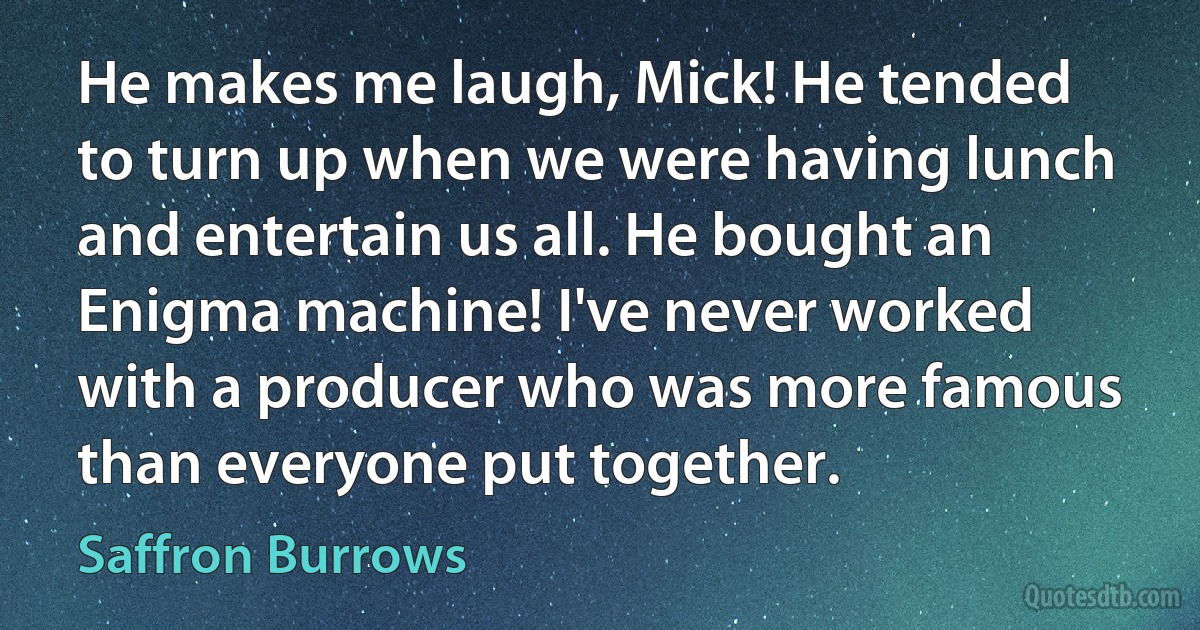 He makes me laugh, Mick! He tended to turn up when we were having lunch and entertain us all. He bought an Enigma machine! I've never worked with a producer who was more famous than everyone put together. (Saffron Burrows)