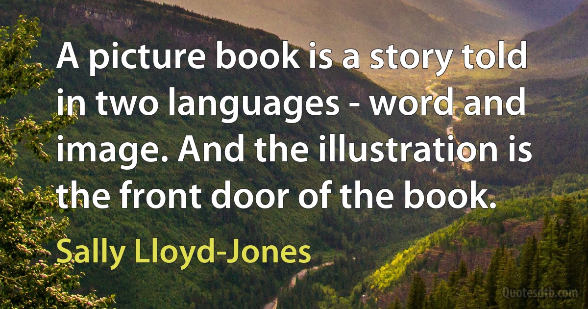 A picture book is a story told in two languages - word and image. And the illustration is the front door of the book. (Sally Lloyd-Jones)