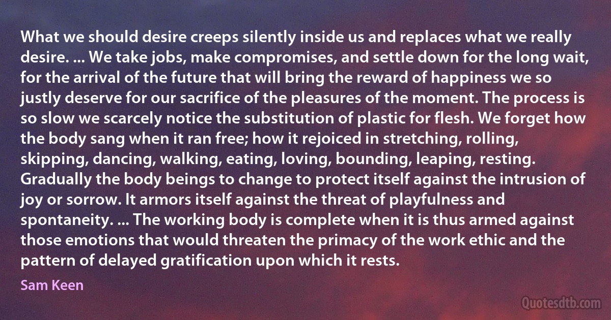 What we should desire creeps silently inside us and replaces what we really desire. ... We take jobs, make compromises, and settle down for the long wait, for the arrival of the future that will bring the reward of happiness we so justly deserve for our sacrifice of the pleasures of the moment. The process is so slow we scarcely notice the substitution of plastic for flesh. We forget how the body sang when it ran free; how it rejoiced in stretching, rolling, skipping, dancing, walking, eating, loving, bounding, leaping, resting.
Gradually the body beings to change to protect itself against the intrusion of joy or sorrow. It armors itself against the threat of playfulness and spontaneity. ... The working body is complete when it is thus armed against those emotions that would threaten the primacy of the work ethic and the pattern of delayed gratification upon which it rests. (Sam Keen)