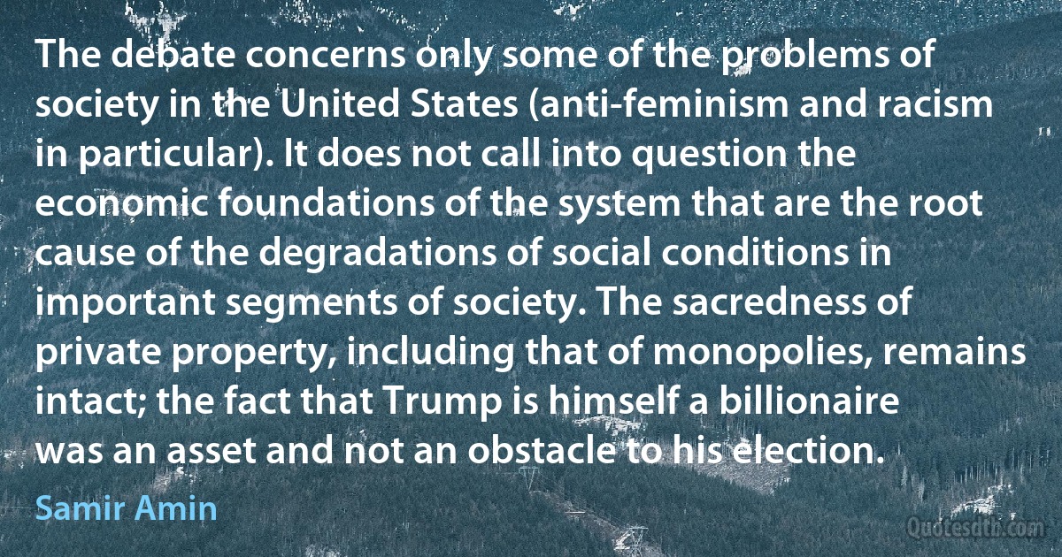 The debate concerns only some of the problems of society in the United States (anti-feminism and racism in particular). It does not call into question the economic foundations of the system that are the root cause of the degradations of social conditions in important segments of society. The sacredness of private property, including that of monopolies, remains intact; the fact that Trump is himself a billionaire was an asset and not an obstacle to his election. (Samir Amin)