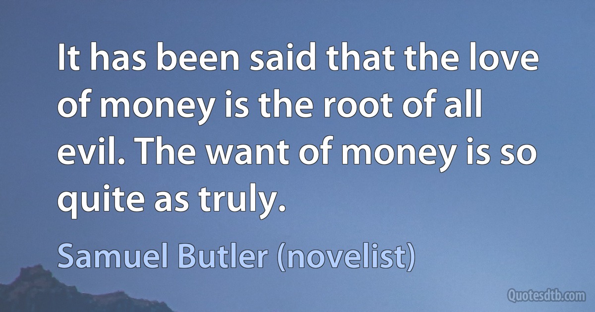 It has been said that the love of money is the root of all evil. The want of money is so quite as truly. (Samuel Butler (novelist))