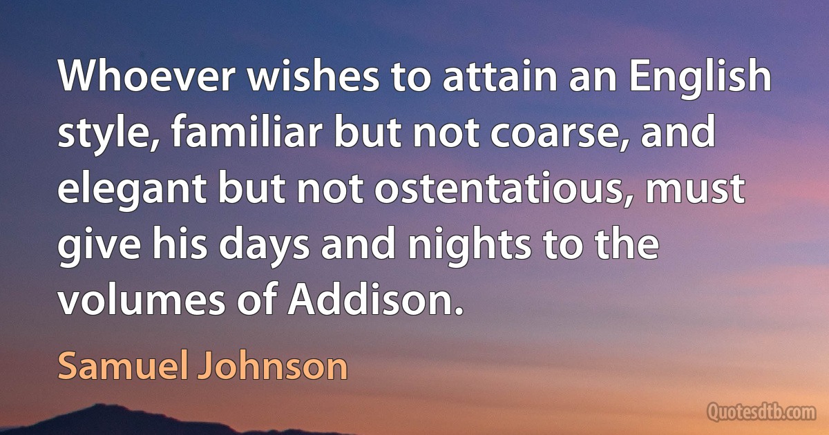 Whoever wishes to attain an English style, familiar but not coarse, and elegant but not ostentatious, must give his days and nights to the volumes of Addison. (Samuel Johnson)