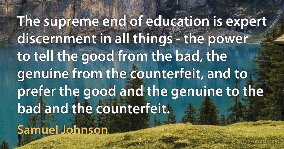 The supreme end of education is expert discernment in all things - the power to tell the good from the bad, the genuine from the counterfeit, and to prefer the good and the genuine to the bad and the counterfeit. (Samuel Johnson)