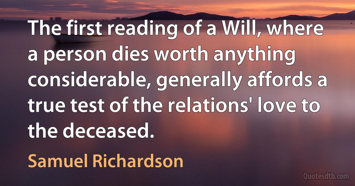 The first reading of a Will, where a person dies worth anything considerable, generally affords a true test of the relations' love to the deceased. (Samuel Richardson)