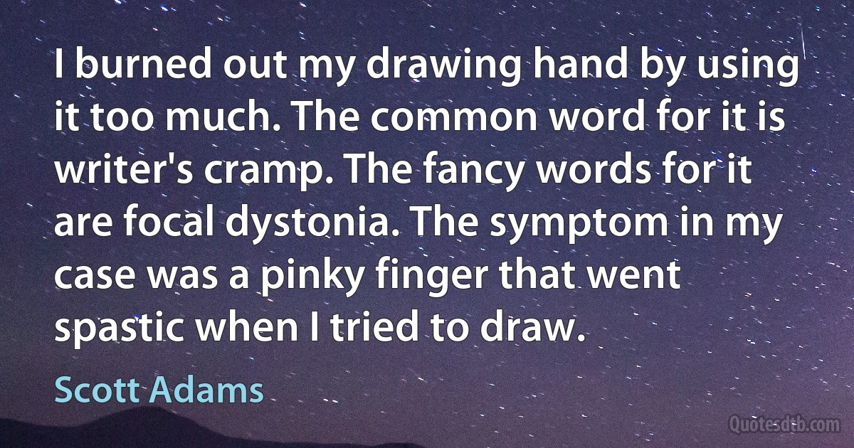 I burned out my drawing hand by using it too much. The common word for it is writer's cramp. The fancy words for it are focal dystonia. The symptom in my case was a pinky finger that went spastic when I tried to draw. (Scott Adams)