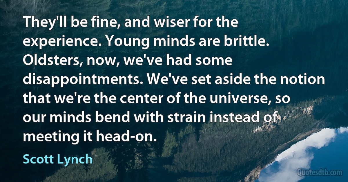 They'll be fine, and wiser for the experience. Young minds are brittle. Oldsters, now, we've had some disappointments. We've set aside the notion that we're the center of the universe, so our minds bend with strain instead of meeting it head-on. (Scott Lynch)