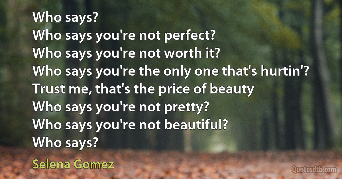 Who says?
Who says you're not perfect?
Who says you're not worth it?
Who says you're the only one that's hurtin'?
Trust me, that's the price of beauty
Who says you're not pretty?
Who says you're not beautiful?
Who says? (Selena Gomez)