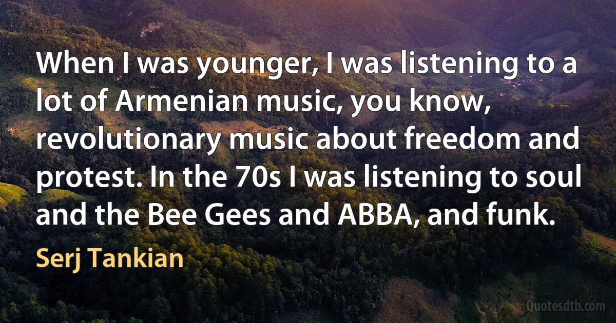 When I was younger, I was listening to a lot of Armenian music, you know, revolutionary music about freedom and protest. In the 70s I was listening to soul and the Bee Gees and ABBA, and funk. (Serj Tankian)