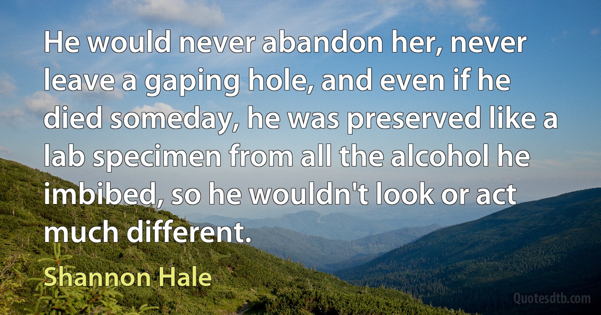 He would never abandon her, never leave a gaping hole, and even if he died someday, he was preserved like a lab specimen from all the alcohol he imbibed, so he wouldn't look or act much different. (Shannon Hale)