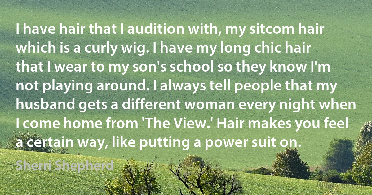 I have hair that I audition with, my sitcom hair which is a curly wig. I have my long chic hair that I wear to my son's school so they know I'm not playing around. I always tell people that my husband gets a different woman every night when I come home from 'The View.' Hair makes you feel a certain way, like putting a power suit on. (Sherri Shepherd)