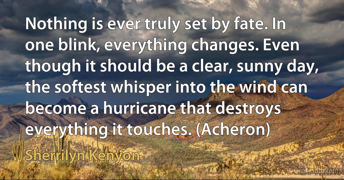 Nothing is ever truly set by fate. In one blink, everything changes. Even though it should be a clear, sunny day, the softest whisper into the wind can become a hurricane that destroys everything it touches. (Acheron) (Sherrilyn Kenyon)