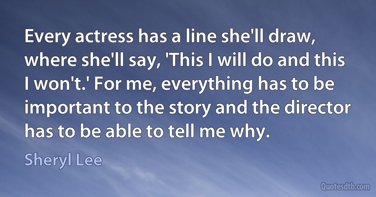 Every actress has a line she'll draw, where she'll say, 'This I will do and this I won't.' For me, everything has to be important to the story and the director has to be able to tell me why. (Sheryl Lee)