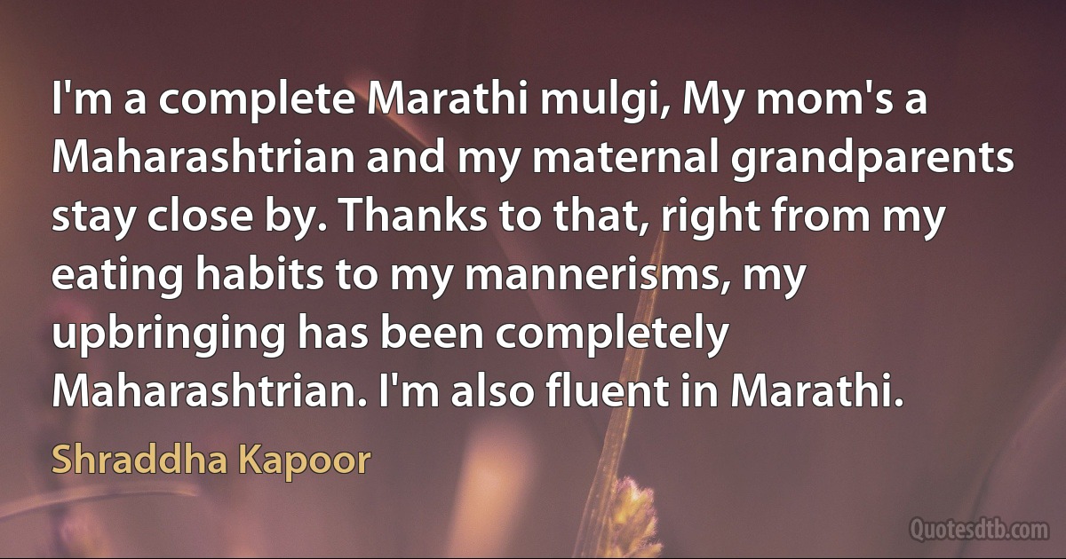 I'm a complete Marathi mulgi, My mom's a Maharashtrian and my maternal grandparents stay close by. Thanks to that, right from my eating habits to my mannerisms, my upbringing has been completely Maharashtrian. I'm also fluent in Marathi. (Shraddha Kapoor)