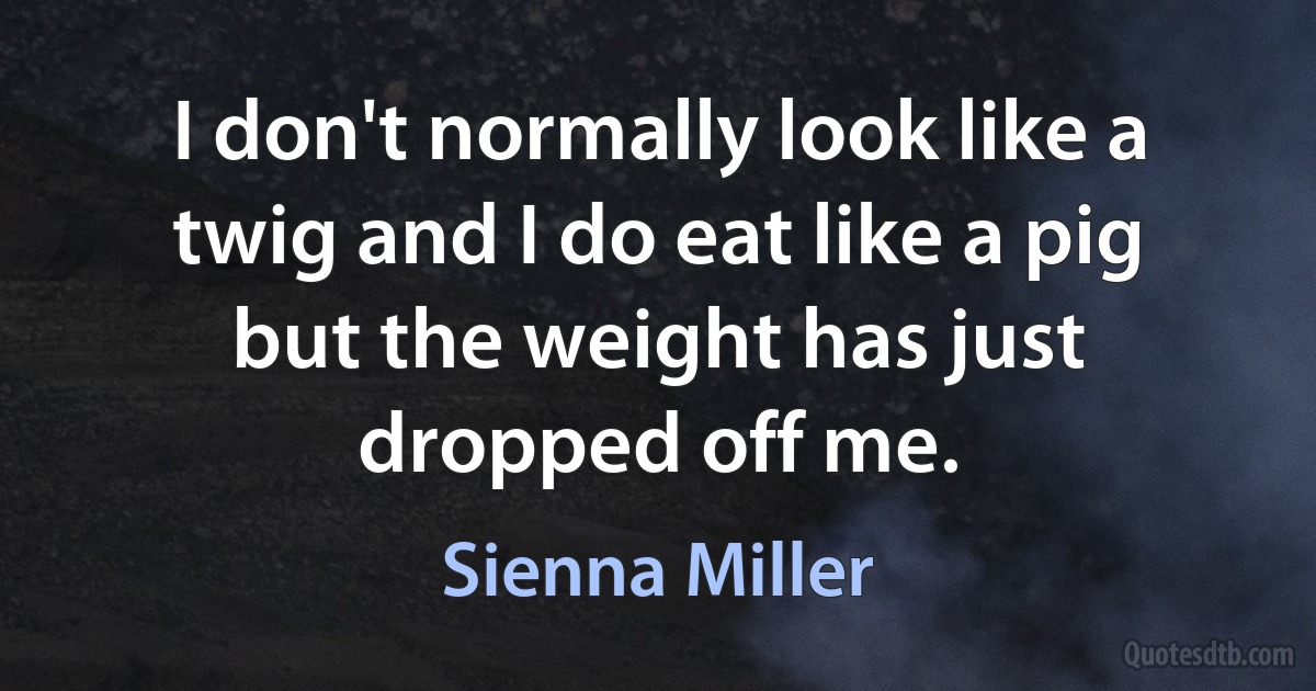 I don't normally look like a twig and I do eat like a pig but the weight has just dropped off me. (Sienna Miller)