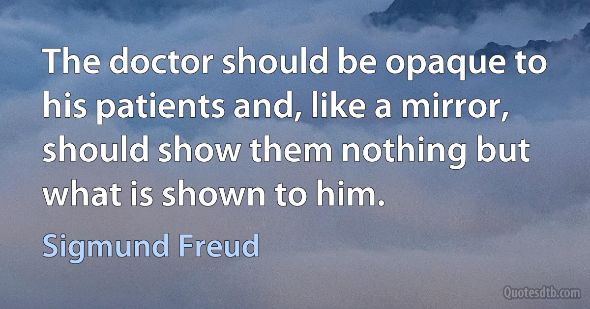 The doctor should be opaque to his patients and, like a mirror, should show them nothing but what is shown to him. (Sigmund Freud)