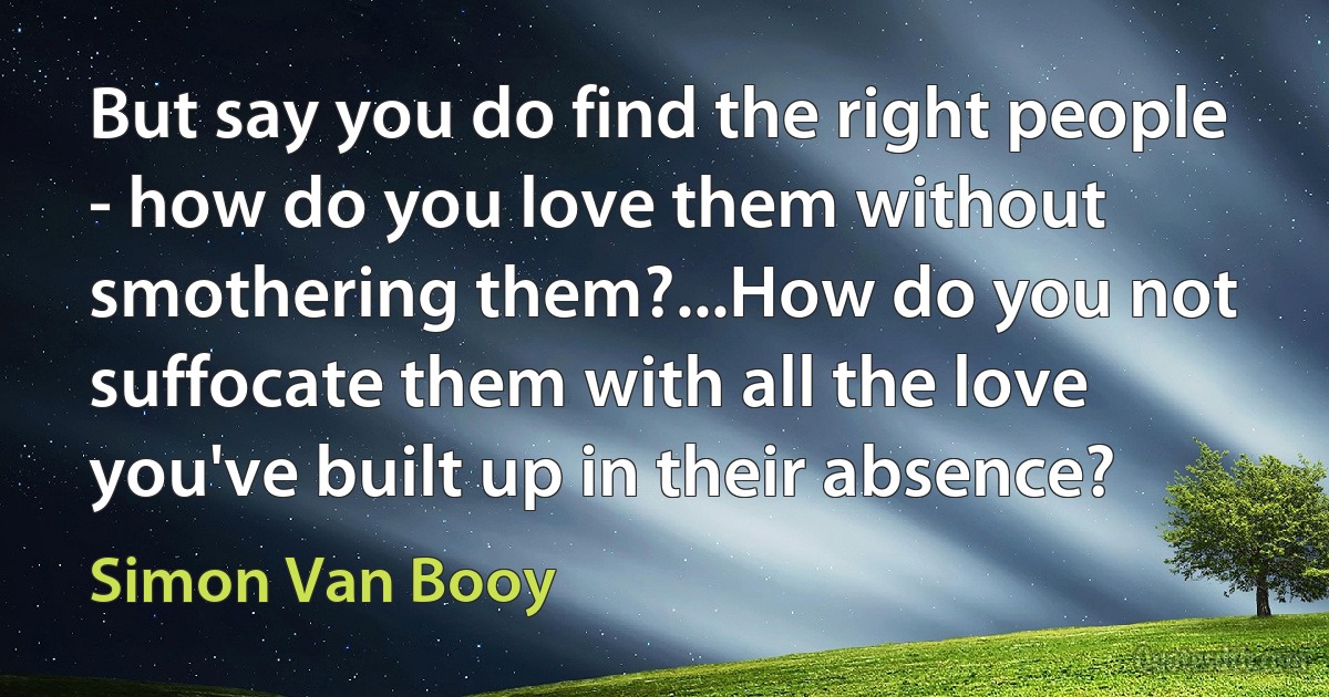 But say you do find the right people - how do you love them without smothering them?...How do you not suffocate them with all the love you've built up in their absence? (Simon Van Booy)