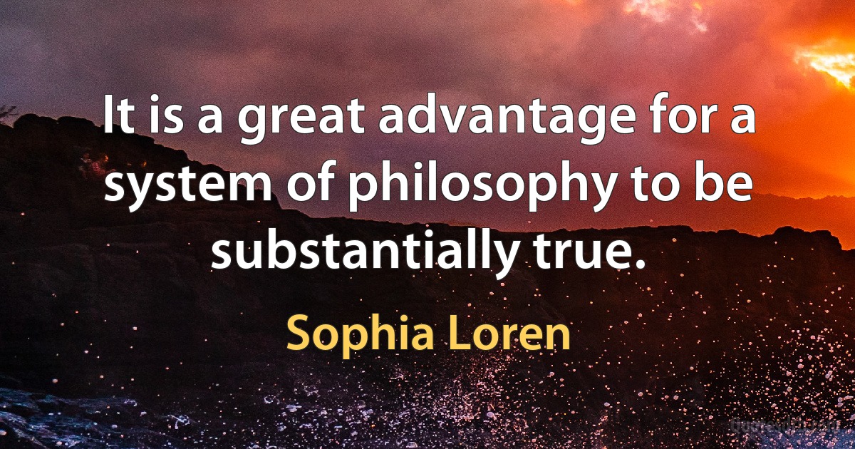 It is a great advantage for a system of philosophy to be substantially true. (Sophia Loren)