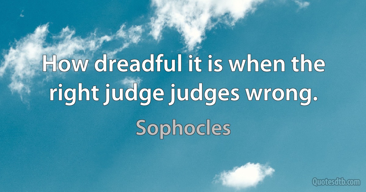 How dreadful it is when the right judge judges wrong. (Sophocles)