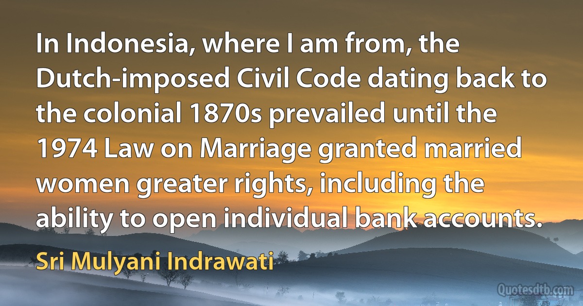 In Indonesia, where I am from, the Dutch-imposed Civil Code dating back to the colonial 1870s prevailed until the 1974 Law on Marriage granted married women greater rights, including the ability to open individual bank accounts. (Sri Mulyani Indrawati)