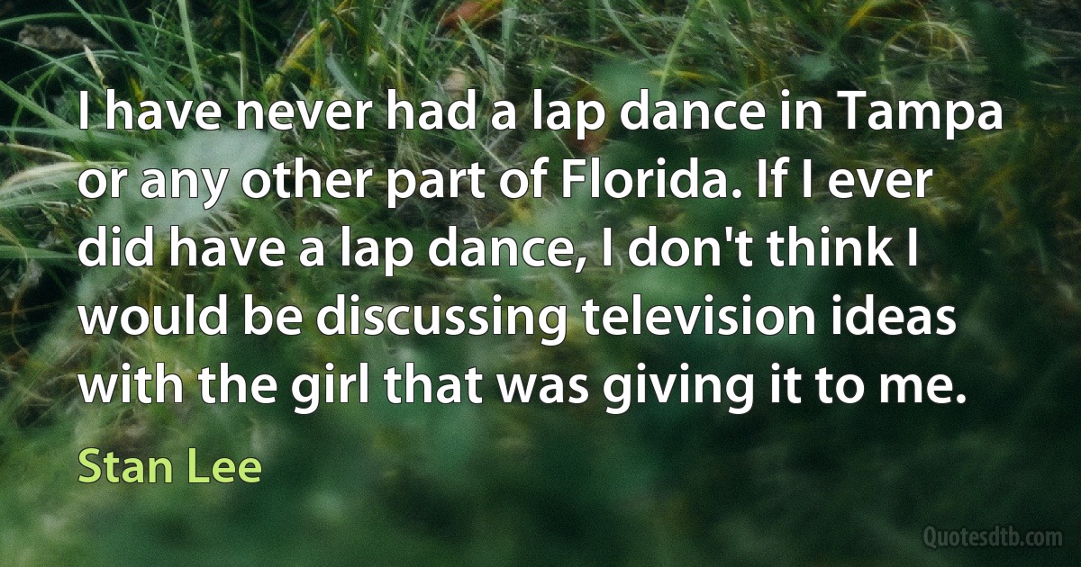 I have never had a lap dance in Tampa or any other part of Florida. If I ever did have a lap dance, I don't think I would be discussing television ideas with the girl that was giving it to me. (Stan Lee)