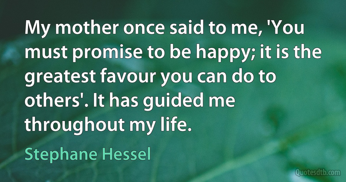 My mother once said to me, 'You must promise to be happy; it is the greatest favour you can do to others'. It has guided me throughout my life. (Stephane Hessel)