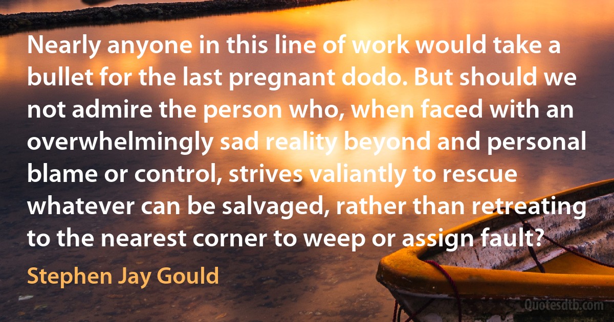 Nearly anyone in this line of work would take a bullet for the last pregnant dodo. But should we not admire the person who, when faced with an overwhelmingly sad reality beyond and personal blame or control, strives valiantly to rescue whatever can be salvaged, rather than retreating to the nearest corner to weep or assign fault? (Stephen Jay Gould)