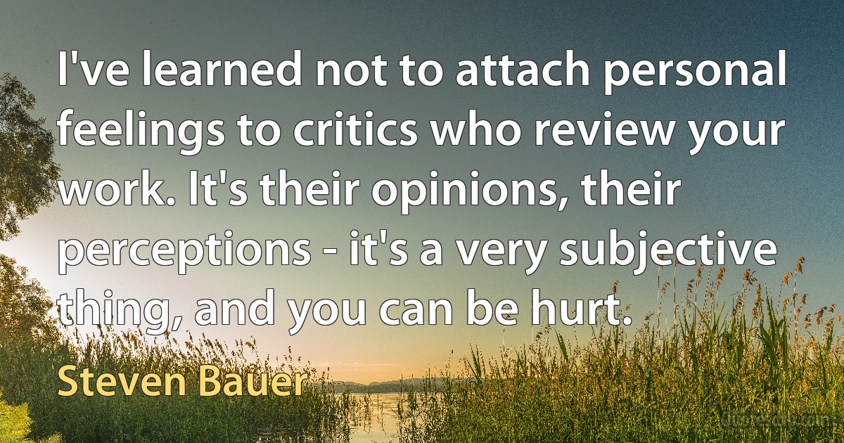 I've learned not to attach personal feelings to critics who review your work. It's their opinions, their perceptions - it's a very subjective thing, and you can be hurt. (Steven Bauer)